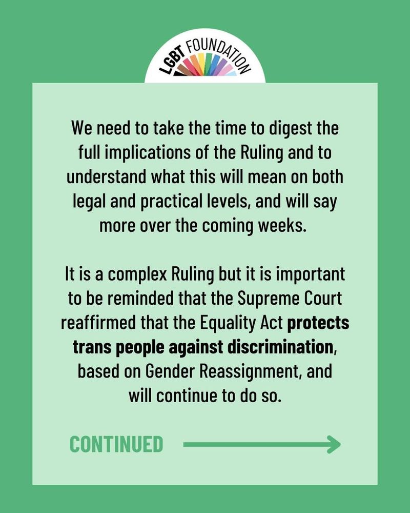 We need to take the time to digest the full implications of the Ruling and to understand what this will mean on both legal and practical levels, and will say more over the coming weeks. It is a complex Ruling but it is important to be reminded that the Supreme Court reaffirmed that the Equality Act protects trans people against discrimination, based on Gender Reassignment, and will continue to do so.

