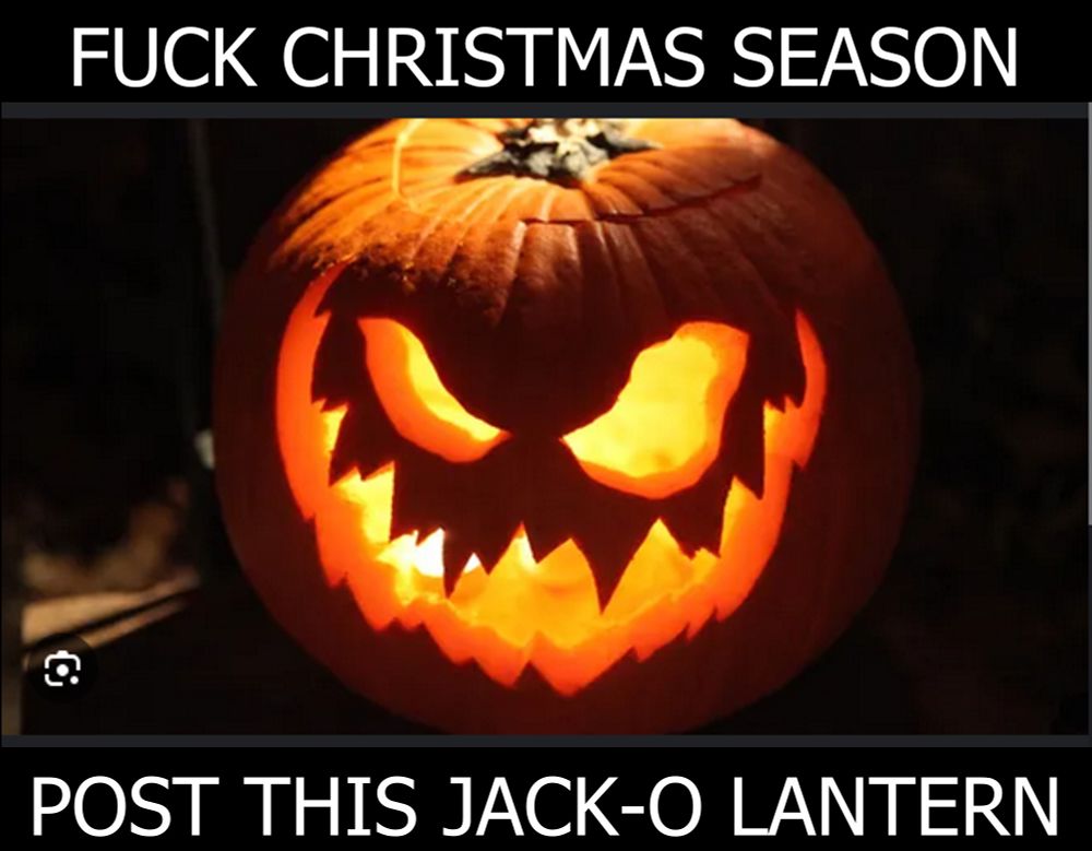 a meme of a jack-o lantern saying "Fuck christmas season, post this jack-o lantern" #christmas #fuckchristmas everyday is halloween. You christmas people kept posting MARIAH CARREY MUSIC ALL THROUGHOUT OCTOBER and I am rightfully an ANGY BITCH NOW. it is halloween's time to strike back against the christmas empire. For years, the order of spookiness has tolerated christmas's insults, but we shall stand for it no longer! FIGHT BACK, HALLOWS! IT IS TIME TO POST SPOOKY THINGS!