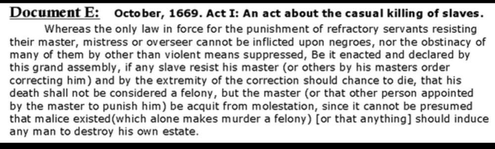 Document E: October, 1669. Act I: An act about the casual killing of slaves.
Whereas the only law in force for the punishment of refractory servants resisting their master, mistress or overseer cannot be inflicted upon negroes, nor the obstinacy of many of them by other than violent means suppressed, Be it enacted and declared by this grand assembly, if any slave resist his master (or others by his masters order correcting him) and by the extremity of the correction should chance to die, that his death shall not be considered a felony, but the master (or that other person appointed by the master to punish him) be acquit from molestation, since it cannot be presumed that malice existed (which alone makes murder a felony) [or that anything] should induce any man to destroy his own estate.