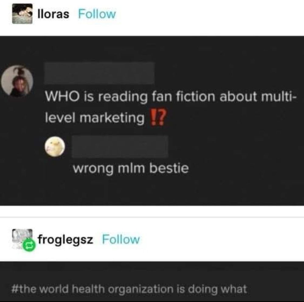 Tumblr post saying:

WHO is reading fan fiction about multilevel marketing !?

Reply saying: 

wrong mim bestie

#the world health organization is doing what