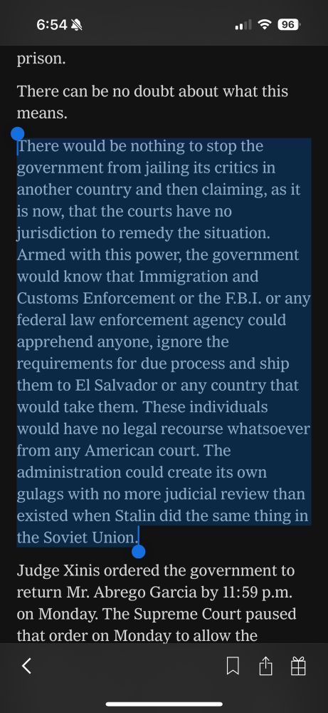 “There would be nothing to stop the government from jailing its critics in another country and then claiming, as it is now, that the courts have no jurisdiction to remedy the situation.
Armed with this power, the government would know that Immigration and Customs Enforcement or the F.B.I. or any federal law enforcement agency could apprehend anyone, ignore the requirements for due process and ship them to El Salvador or any country that would take them. These individuals would have no legal recourse whatsoever from any American court. The administration could create its own gulags with no more judicial review than existed when Stalin did the same thing in the Soviet Union.”