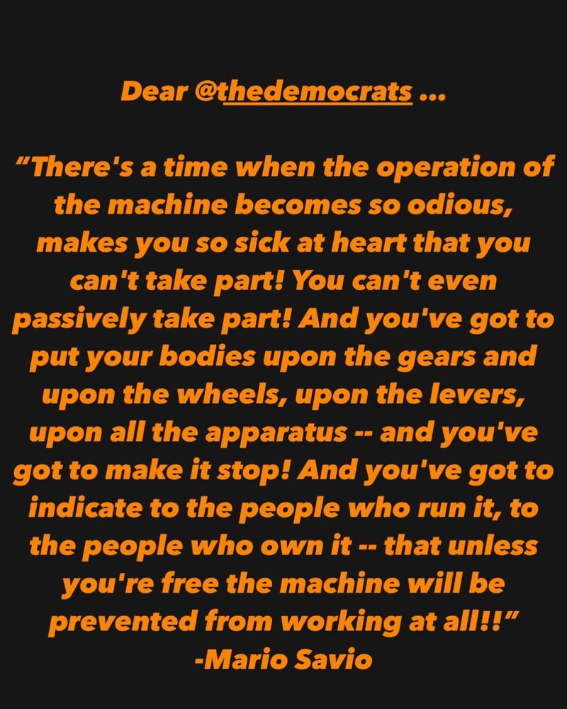 Dear @thedemocrats...
"There's a time when the operation of the machine becomes so odious, makes you so sick at heart that you can't take part! You can't even passively take part! And you've got to put your bodies upon the gears and upon the wheels, upon the levers, upon all the apparatus - and you've got to make it stop! And you've got to indicate to the people who run it, to the people who own it -- that unless you're free the machine will be prevented from working at all!!"
-Mario Savio