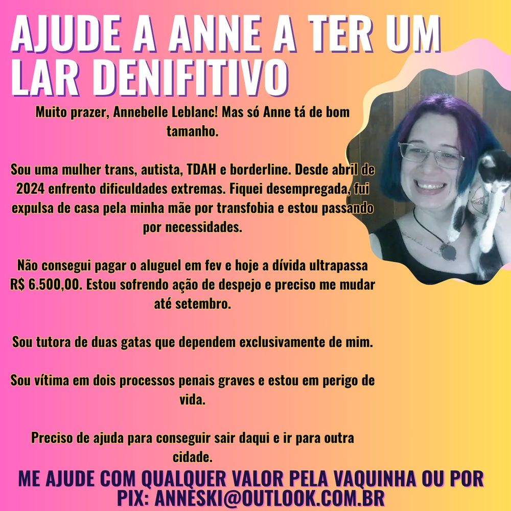 "AJUDE A ANNE A TER UM LAR DEFINITIVO

Muito prazer, Annebelle Leblanc! Mas só Anne tá de bom tamanho.

Sou uma mulher trans, autista, TDAH e borderline. Desde abril de 2024 enfrento dificuldades extremas. Fiquei desempregada, fui expulsa de casa pela minha mãe por transfobia e estou passando por necessidades.

Não consegui pagar o aluguel em fev e hoje a dívida ultrapassa R$ 6.500,00. Estou sofrendo ação de despejo e preciso me mudar até setembro.

Sou tutora de duas gatas que dependem exclusivamente de mim.

Sou vítima em dois processos penais graves e estou em perigo de vida.

Preciso de ajuda para conseguir sair daqui e ir para outra cidade.

Me ajude com qualquer valor, aqui ou por pix: anneski@outlook.com.br 

https://www.abacashi.com/vaquinha/ajude-a-anne-a-ter-um-lar-definitivo"


O fundo é rosa/amarelo

no lado direito está eu, mulher, branca, de olhos azuis usando óculos, um pingente e sorrindo para frente e segurando Éowyn, minha gata frajola.
