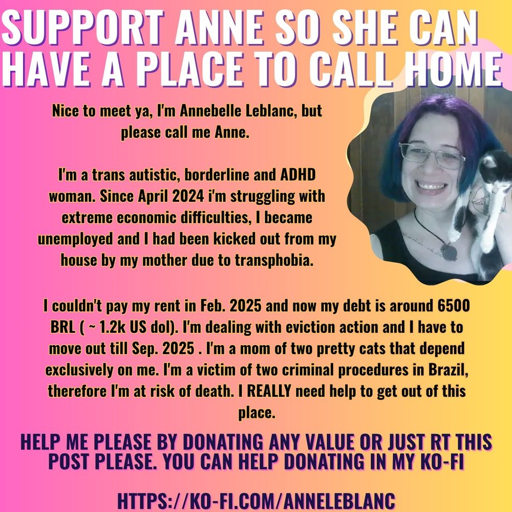 Picture. Text: "Support Anne so she can have a place to call home.

Nice to meet ya, I'm Annebelle Leblanc, but please call me Anne. 

I'm a trans autistic, borderline and ADHD woman . Since April 2024 i'm struggling with extreme economic difficulties. I became unemployed and I had been kicked out from my house by my mother due to transphobia.

I couldn't pay my rent in Feb. 2025 and now my debt is around 6500 BRL ( ~ 1.2k US dol)  I'm dealing with eviction action and I have to move out till Sep. 2025 . I'm a mom of two pretty cats  that depend  exclusively on me. I'm a victim of two criminal procedure in Brazil , therefore I'm risk of death. I REALLY need help to get out of this place .

Help me please by donating any value or  just RT this post please . You can help donating in my ko-fi

https://ko-fi.com/anneleblanc "

in the left side, a picture of me, white woman, wearing glasses, looking foward and smiling while i'm holding my cat Éowyn.

The background is a pink-yellow gradient