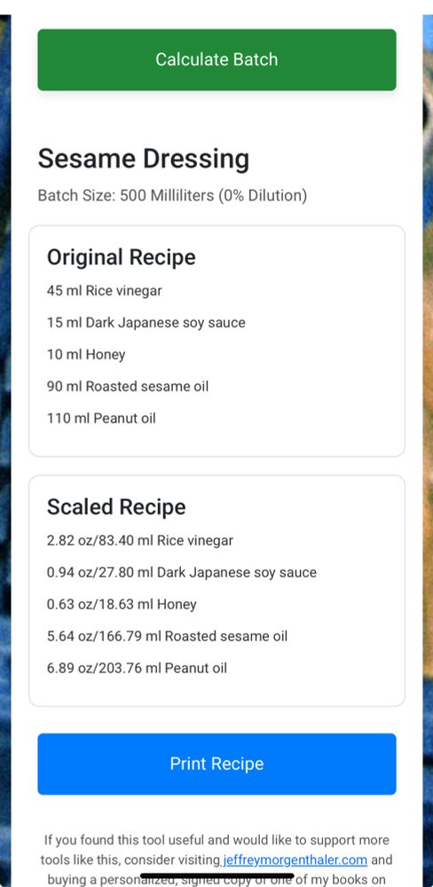 Screen grab of a sesame dressing we often use on cucumber salads. It includes original measurements as well as the same recipe scaled to 500 ml. The text reads:

Sesame Dressing
Batch Size: 500 Milliliters (0% Dilution)
Original Recipe
45 ml Rice vinegar
15 ml Dark Japanese soy sauce
10 ml Honey
90 ml Roasted sesame oil
110 ml Peanut oil

Scaled Recipe
2.82 oz/83.40 ml Rice vinegar
0.94 oz/27.80 ml Dark Japanese soy sauce
0.63 oz/18.63 ml Honey
5.64 oz/166.79 ml Roasted sesame oil
6.89 oz/203.76 ml Peanut oil

Note that the original recipe also included 5 ml of soy lecithin not included in this calculation 