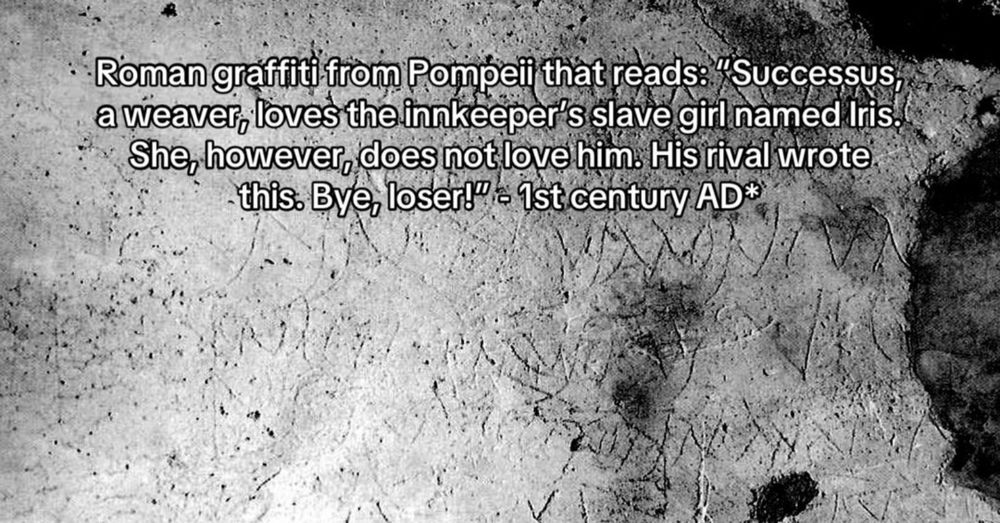 Roman graffit from Pompeii that reads, "Successus, a weaver, loves the inkeeper's slave girl named Irosn. She, however, does not love him.  His rival wrote this. By, loser!" - 1st century AD
