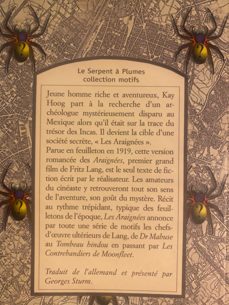 Quatrième de couverture 

Le Serpent à Plumes collection motifs

Jeune homme riche et aventureux, Kay Hoog part à la recherche d'un archéologue mystérieusement disparu au Mexique alors qu'il était sur la trace du trésor des Incas. Il devient la cible d'une société secrète, « Les Araignées ».
Parue en feuilleton en 1919, cette version romancée des Araignées, premier grand film de Fritz Lang, est le seul texte de fiction écrit par le réalisateur: Les amateurs du cinéaste y retrouveront tout son sens de l'aventure, son goût du mystère. Récit au rythme trépidant, typique des feuilletons de l'époque, Les Araignées annonce par toute une série de motifs les chefs-d'œuvre ultérieurs de Lang, de Dr Mabuse au Tombeau hindou en passant par Les Contrebandiers de Moonfleet.
Traduit de l'allemand et présenté par
Georges Sturm.