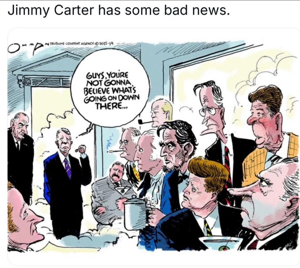 President Jimmy Carter arrives in Heaven & says, “Guys, you’re not gonna believe what’s going on down there…”.  He’s speaking to Presidents Johnson, Adams, both Roosevelts, Ford, Washington, Lincoln, Bush Sr., Kennedy, Reagan, & Nixon.