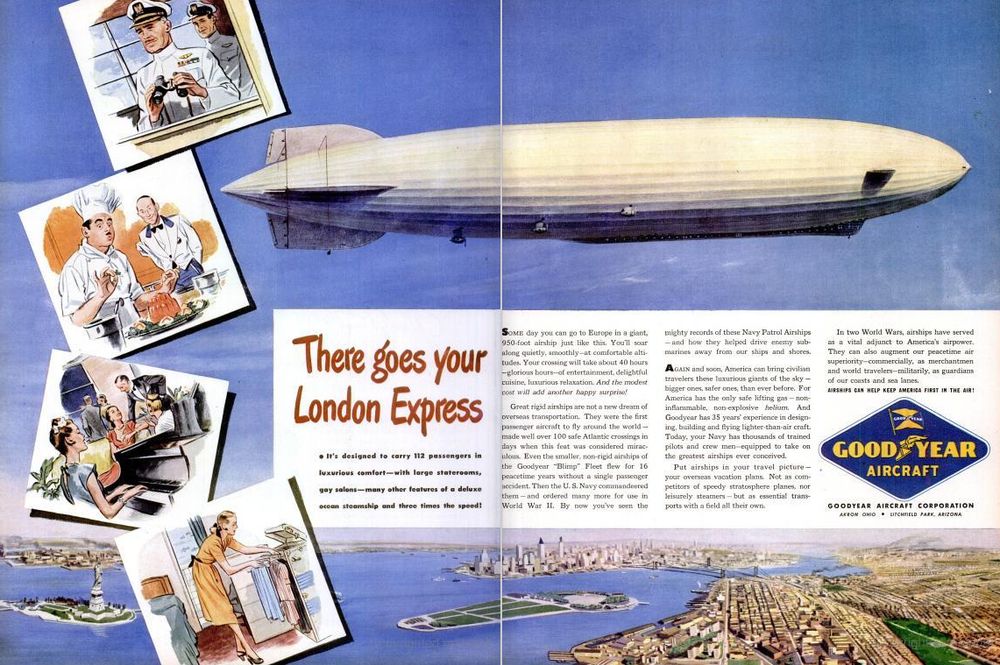 From the October 22, 1945 issue of Life Magazine, a two-page ad for the Goodyear Aircraft Corporation depicting an airship in flight above New York City. To the left, there are drawings of an stern airship captain with binoculars, an airship chef getting some gelatin just so, a scene in the piano-equipped lounge, and a woman sorting through clothes.

"There goes your London Express: It's designed to carry 112 passengers in luxurious comfort--with large staterooms, gay salons--many other features of a deluxe ocean steamship and three times the speed!

Some day you can go to Europe in a giant, 950-foot airship just like this. You'll soar along quietly, smoothly--at comfortable altitudes. Your crossing will take about 40 hours--glorious hours--of entertainment, delightful cuisine, luxurious relaxation. And the modest cost will add another happy surprise!

...

Again and soon, America can bring civilian travellers these luxurious giants of the sky--bigger ones, safer ones, than ever before. For America has the only safe lifting gas--non-inflammable, non-explosive helium. And Goodyear has 35 years' experience in designing, building and flying lighter-than-air craft. Today, your Navy has thousands of trained pilots and crew men--equipped to take on the greatest airships ever conceived.

Put airships in your travel picture--your overseas vacation plans. Not as competitors of speedy stratosphere planes, nor leisurely steamers--but as essential transports with a field all their own."