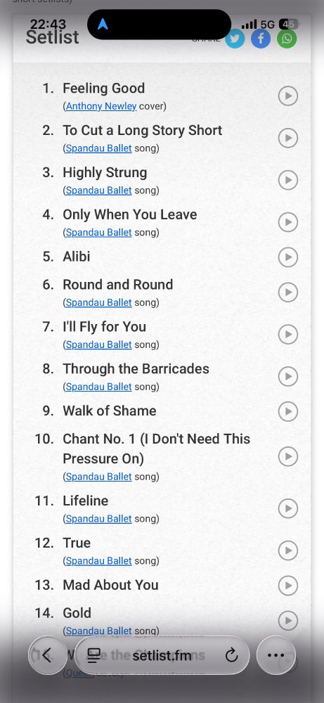 Das Bild zeigt eine Setlist, also die Reihenfolge der Songs, die bei einem Konzert gespielt wurden.

Hier ist eine Beschreibung des Inhalts: 
	•	Ganz oben steht die Uhrzeit 22:43 und das Wort Setlist.
	•	Es handelt sich offenbar um ein Konzert der Band Spandau Ballet, da fast alle Songs von ihnen stammen.
	•	Die Liste umfasst 14 Titel, beginnend mit einem Cover von „Feeling Good“ (ursprünglich von Anthony Newley) und danach ausschließlich Songs von Spandau Ballet.

Die vollständige Setlist lautet:
	1.	Feeling Good (Anthony Newley Cover)
	2.	To Cut a Long Story Short
	3.	Highly Strung
	4.	Only When You Leave
	5.	Alibi
	6.	Round and Round
	7.	I’ll Fly for You
	8.	Through the Barricades
	9.	Walk of Shame
	10.	Chant No. 1 (I Don’t Need This Pressure On)
	11.	Lifeline
	12.	True
	13.	Mad About You
	14.	Gold