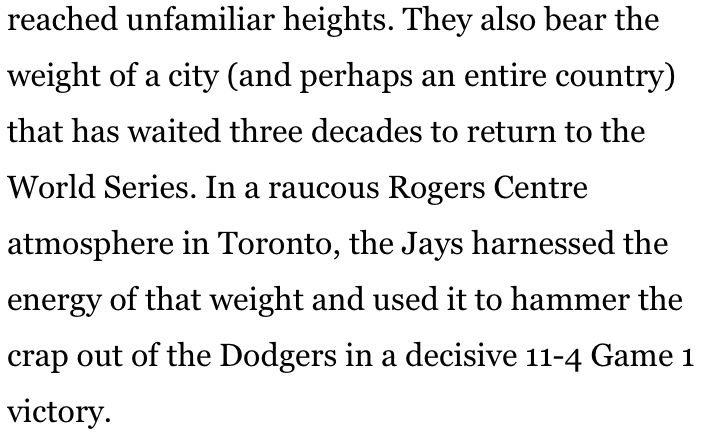 They also bear the weight of a city (and perhaps an entire country) that has waited three decades to return to the World Series. In a raucous Rogers Centre atmosphere in Toronto, the Jays harnessed the energy of that weight and used it to hammer the crap out of the Dodgers in a decisive 11-4 Game 1 victory.
