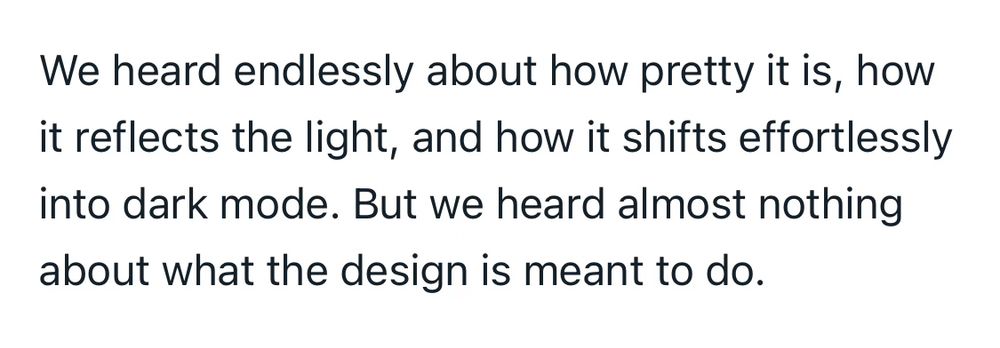 Quote from Casey Newton about Apple’s liquid glass style: “We heard endlessly about how pretty it is, how it reflects the light, and how it shifts effortlessly into dark mode. But we heard almost nothing about what the design is meant to do.“​​​​​​​​​​​​​​​​
