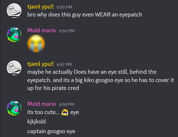 tjaml ypu!!: bro why does this guy even WEAR an eyepatch
Mold mario: (blurry weeping emoji)
tjaml ypu!!: maybe he actually Does have an eye still, behind the eyepatch. and its a big kiko googoo eye so he has to cover it up for his pirate cred
Mold mario: its too cute... (pleading kiko emoji) eye
kjkjksld
captain googoo eye