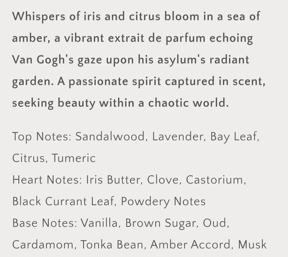 Scent description and notes:

"Whispers of iris and citrus bloom in a sea of amber, a vibrant extrait de parfum echoing Van Gogh's gaze upon his asylum's radiant garden. A passionate spirit captured in scent, seeking beauty within a chaotic world."

Top Notes: Sandalwood, Lavender, Bay Leaf, Citrus, Tumeric

Heart Notes: Iris Butter, Clove, Castoreum, Black Currant Leaf, Powdery Notes

Base Notes: Vanilla, Brown Sugar, Oud, Cardamom, Tonka Bean, Amber Accord, Musk