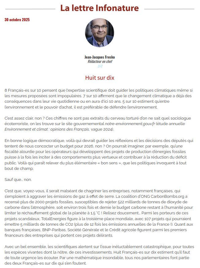 Éditorial du 30 octobre 2025 du média écologiste la lettre Infonature.
Dans un exposé intitulé 'Huit sur dix', qui est la proportion fournit par le site gouvernemental français notre-environnement.gouv.fr de françaises et français estimant que l'expertise scientifique devrait guider les politiques climatiques même si les solutions sont impopulaires, l'auteur montre les projets scandaleux prévus par les géants des pollutions et conclu en disant que "Par une mathématique insondable, tous nos parlementaires font partie des deux Français-es sur dix qui s’en foutent."