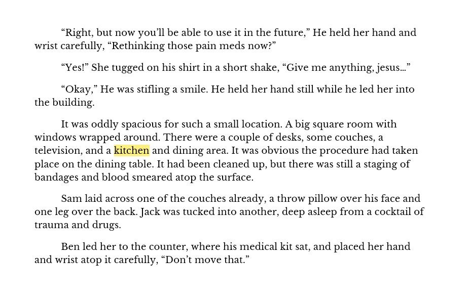 “Right, but now you’ll be able to use it in the future,” He held her hand and wrist carefully, “Rethinking those pain meds now?”
“Yes!” She tugged on his shirt in a short shake, “Give me anything, jesus…”
“Okay,” He was stifling a smile. He held her hand still while he led her into the building. 
It was oddly spacious for such a small location. A big square room with windows wrapped around. There were a couple of desks, some couches, a television, and a kitchen and dining area. It was obvious the procedure had taken place on the dining table. It had been cleaned up, but there was still a staging of bandages and blood smeared atop the surface.
Sam laid across one of the couches already, a throw pillow over his face and one leg over the back. Jack was tucked into another, deep asleep from a cocktail of trauma and drugs. 
Ben led her to the counter, where his medical kit sat, and placed her hand and wrist atop it carefully, “Don’t move that.”
