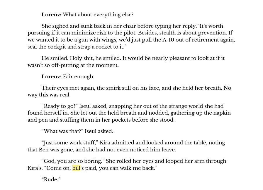 Lorenz: What about everything else?
She sighed and sunk back in her chair before typing her reply. ‘It’s worth pursuing if it can minimize risk to the pilot. Besides, stealth is about prevention. If we wanted it to be a gun with wings, we’d just pull the A-10 out of retirement again, seal the cockpit and strap a rocket to it.’
He smiled. Holy shit, he smiled. It would be nearly pleasant to look at if it wasn’t so off-putting at the moment.
Lorenz: Fair enough
Their eyes met again, the smirk still on his face, and she held her breath. No way this was real.
“Ready to go?” Iseul asked, snapping her out of the strange world she had found herself in. She let out the held breath and nodded, gathering up the napkin and pen and stuffing them in her pockets before she stood.
“What was that?” Iseul asked.
“Just some work stuff,” Kira admitted and looked around the table, noting that Ben was gone, and she had not even noticed him leave.
“God, you are so boring.” She rolled her eyes and looped her arm through Kira’s. “Come on, bill’s paid, you can walk me back.”
“Rude.”
