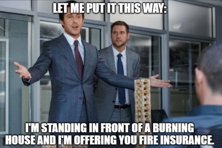 I'm standing in front of a burning house and I'm offering you fire insurance on it.