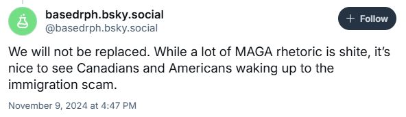 screenshot of a post that was in reply to one of mine.

basedrph.bsky.social
@basedrph.bsky.social

We will not be replaced. While a lot of MAGA rhetoric is shite, it's nice to see Canadians and Americans waking up to the immigration scam.
November 9, 2024 at 4:47 PM