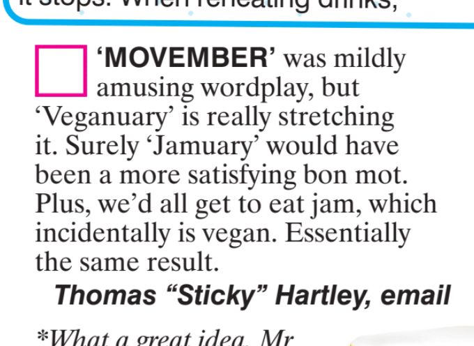 "MOVEMBER'
was mildly
amusing wordplay, but
*Veganuary' is really stretching
it. Surely "Jamuary' would have
been a more satisfying bon mot.
Plus, we'd all get to eat jam, which
incidentally is vegan. Essentially
the same result.
Thomas "Sticky" Hartley, email