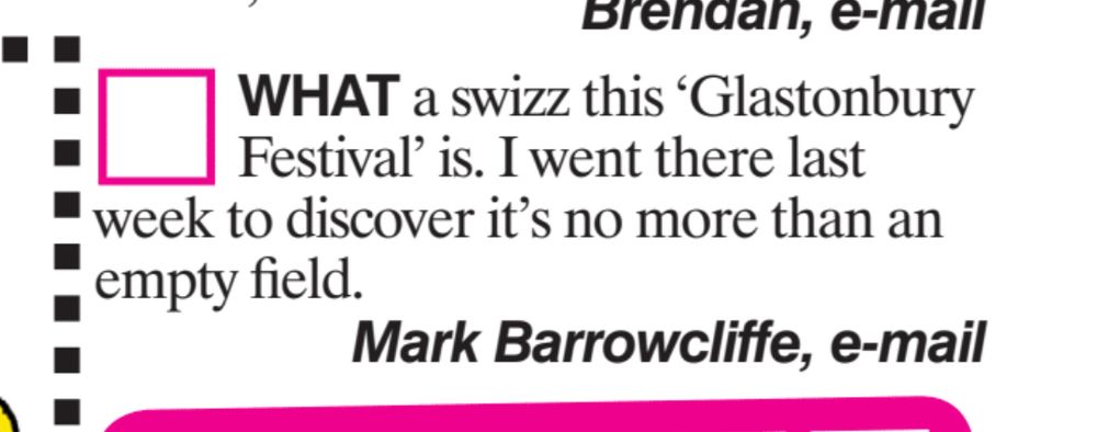 WHAT a swizz this Glastonbury
Festival' is. I went there last
week to discover it's no more than an
empty field.
Mark Barrowcliffe, e-mail