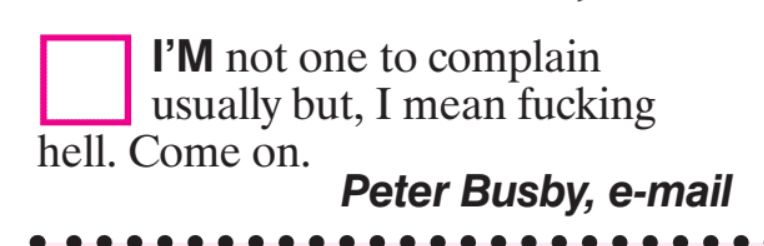 I'M not one to complain
usually but, I mean fucking
hell. Come on.
Peter Busby, e-mail