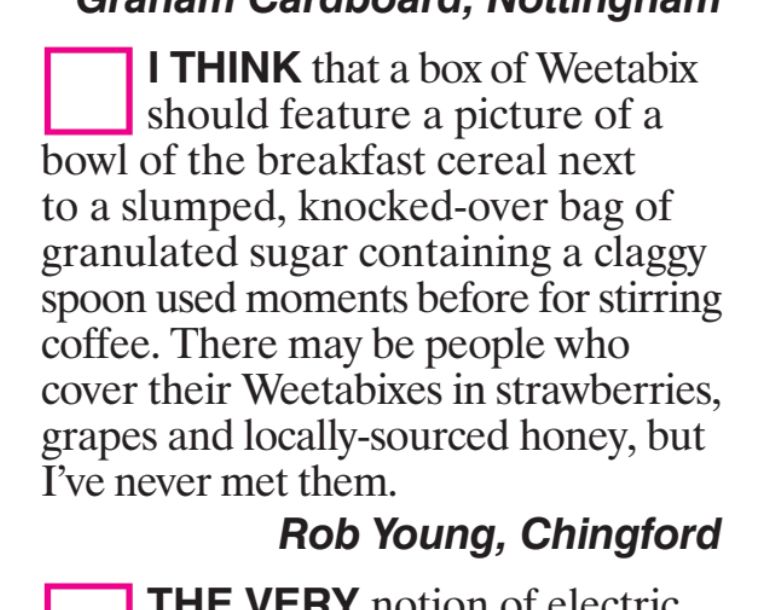I THINK that a box of Weetabix should feature a picture of a bowl of the breakfast cereal next to a slumped, knocked-over bag of granulated sugar containing a claggy spoon used moments before for stirring coffee. There may be people who cover their Weetabixes in strawberries, grapes and locally-sourced honey, but I've never met them.
Rob Young, Chingford