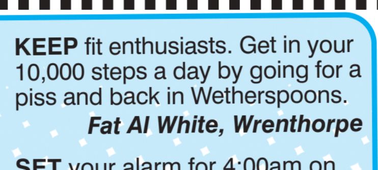 KEEP fit enthusiasts. Get in your
10,000 steps a day by going for a
piss and back in Wetherspoons.
Fat Al White, Wrenthorpe
