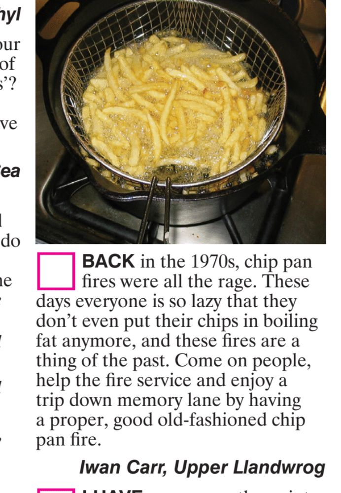 (image of chips frying in a deep fat fryer) Back in the 70s, chip pan fires were all the rage. These days everyone is so lazy that they dont even put their chips in boiling fat anymore, and these fires are a thing of the past. Come on people, help the fire service and enjoy a trip down memory lane by having a proper, good old-fashioned chip pan fire. Iwan carr, Upper Llandwrog