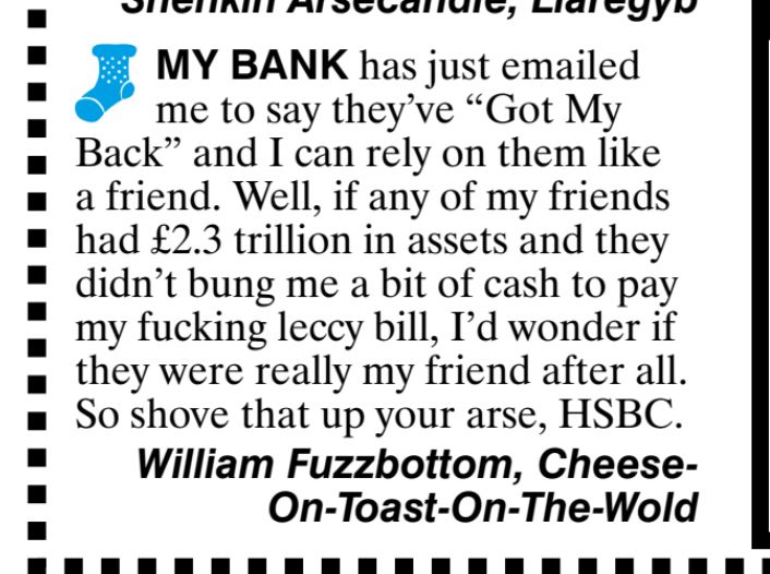 MY BANK has just emailed
me to say they've "Got My
Back" and I can rely on them like
a friend. Well, if any of my friends
had £2.3 trillion in assets and they
didn't bung me a bit of cash to pay
my fucking leccy bill, I'd wonder if
they were really my friend after all.
So shove that up your arse, HSBC.
William Fuzzbottom,
Cheese.
On-Toast-On-The-Wold