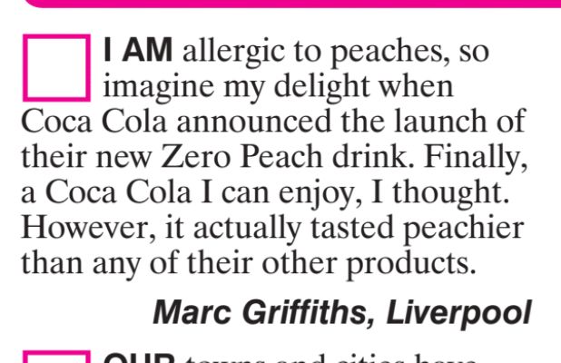 I AM allergic to peaches, so
imagine my delight when
Coca Cola announced the launch of
their new Zero Peach drink. Finally,
a Coca Cola I can enjoy, I thought.
However, it actually tasted peachier
than any of their other products.
Marc Griffiths, Liverpool