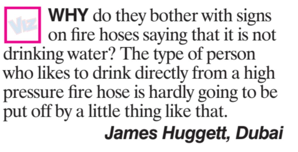 WHY do they bother with signs
on fire hoses saying that it is not
drinking water? The type of person
who likes to drink directly from a high
pressure fire hose is hardly going to be
put off by a little thing like that.
James Huggett, Dubai