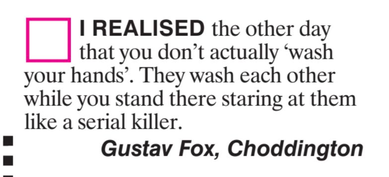 I REALISED the other day
that you don't actually
wash
your hands'. They wash each other
while you stand there staring at them
like a serial killer.
Gustav Fox, Choddington