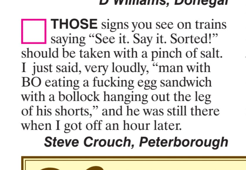 THOSE signs you see on trains
saying "See it. Say it. Sorted!'
should be taken with a pinch of salt.
I just said, very loudly,
"man with
BO eating a fucking egg sandwich
with a bollock hanging out the leg
of his shorts," and he was still there
when I got off an hour later.
Steve Crouch, Peterborough