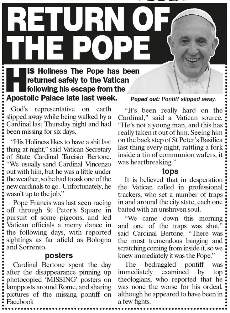 An old article with a picture of a Pope and the headline RETURN OF THE POPE
His Holiness the Pope has been returned safely to the Vatican following his escape from the Apostolic Palace late last week. God's representative on earth slipped away while being walked by a
Cardinal last Thursday night and had
been missing for six days.
“His Holiness likes to have a shit last
thing at night,” said Vatican Secretary
of State Cardinal Tarcisio Bertone.
“We usually send Cardinal Vincenzo
out with him, but he was a little under
the weather, so he had to ask one of the
new cardinals to go. Unfortunately, he
wasn’t up to the job.”
Pope Francis was last seen racing
off through St Peter’s Square in
pursuit of some pigeons, and led
Vatican officials a merry dance in
the following days, with reported
sightings as far afield as Bologna
and Sorrento.
Cardinal Bertone spent the day
after the disappearance pinning up
photocopied ‘MISSING’ posters on
lampposts around Rome, and sharing
pictures of the missing pontiff on
Facebook


“It’s been really hard on the
Cardinal,” said a Vatican source.
“He’s not a young man, and this has
really taken it out of him. Seeing him
on the back step of St Peter’s Basilica
last thing every night, rattling a fork
inside a tin of communion wafers, it
was heartbreaking.”
It is believed that in desperation
the Vatican called in professional
trackers, who set a number of traps
in and around the city state, each one
baited with an unshriven soul.
“We came down this morning
and one of the traps was shut,”
said Cardinal Bertone. “There was
the most tremendous banging and
scratching coming from inside it, so we
knew immediately it was the Pope.”
The bedraggled pontiff was
immediately examined by top
theologians, who reported that he
was none the worse for his ordeal,
although he appeared to have been in
a few fights.
