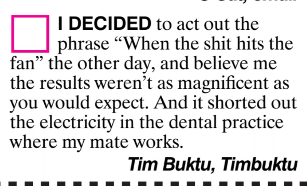I decided to act out the phrase "when the shit hits the fan" the other day, and believe me the results weren't as magnificent as you would expect. And it shorted out the electricity in the delta practice where my mate works. Tim Buktu, Timbuktu
