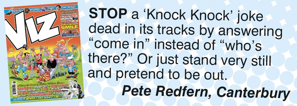 A Viz Top Tip posted with the hope that people who see it will subscribe to the magazine (or at least go out and buy a copy off the huge pile of unsold copies in the supermarket, or whatever they're calling WH Smiths this week): Stop a 'Knock Knock' joke dead in its tracks by answering "come in" instead of "who's there?" Or just stand very still and pretend to be out. Pete Redfern, Canterbury