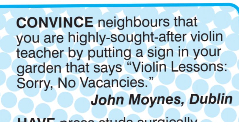 CONVINCE neighbours that
you are highly-sought-after violin
teacher by putting a sign in your
garden that says
"Violin Lessons:
Sorry, No Vacancies.
John Moynes, Dublin