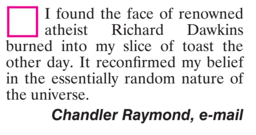 I found the face of renowned atheist Richard Dawkins burned into my slice of toast the there day. It reconfirmed my belief in the essentially random nature of the universe. Chandler Raymond, e-mail