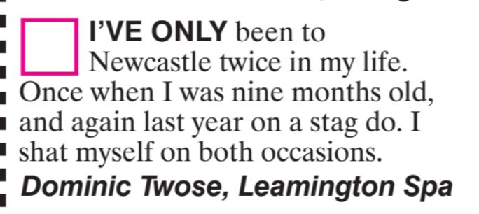 I'VE ONLY been to
Newcastle twice in my life.
Once when I was nine months old,
and again last year on a stag do. I
shat myself on both occasions.
Dominic Twose, Leamington Spa
