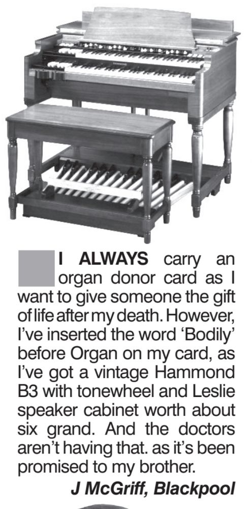 Magazine letter: Image of Hammond electric organ and stool above the text: I always carry an organ donor card as I want to give someone the gift of life after my death. However, I've inserted the word 'Bodily" before Organ on my card, as I've got a vintage Hammond B3 with tone wheel and Leslie speaker cabinet worth about six grand. And the doctors aren't having that, as it's been promised to my brother. J McGriff, Blackpool