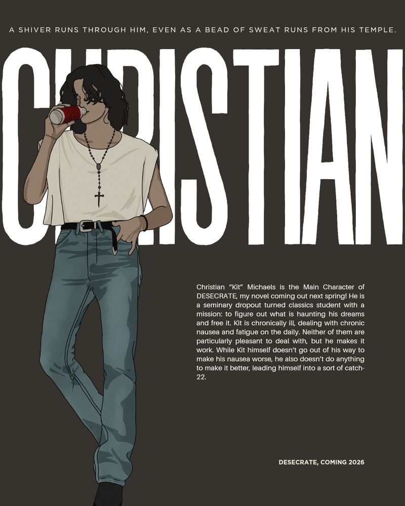 a brown rectangle with a drawing if Kit over it. He's leaning back, one hand in his pocket, and drinking a can of something labeled "vague alcoholic beverage". There is also text that reads:
A SHIVER RUNS THROUGH HIM, EVEN AS A BEAD OF SWEAT RUNS FROM HIS TEMPLE.
CHRISTIAN
Christian "Kit" Michaels is the Main Character of DESECRATE, my novel coming out next spring! He is a seminary dropout turned classics student with a mission: to figure out what is haunting his dreams and free it. Kit is chronically ill, dealing with chronic nausea and fatigue on the daily. Neither of them are particularly pleasant to deal with, but he makes it work. While Kit himself doesn't go out of his way to make his nausea worse, he also doesn't do anything to make it better, leading himself into a sort of catch-22.