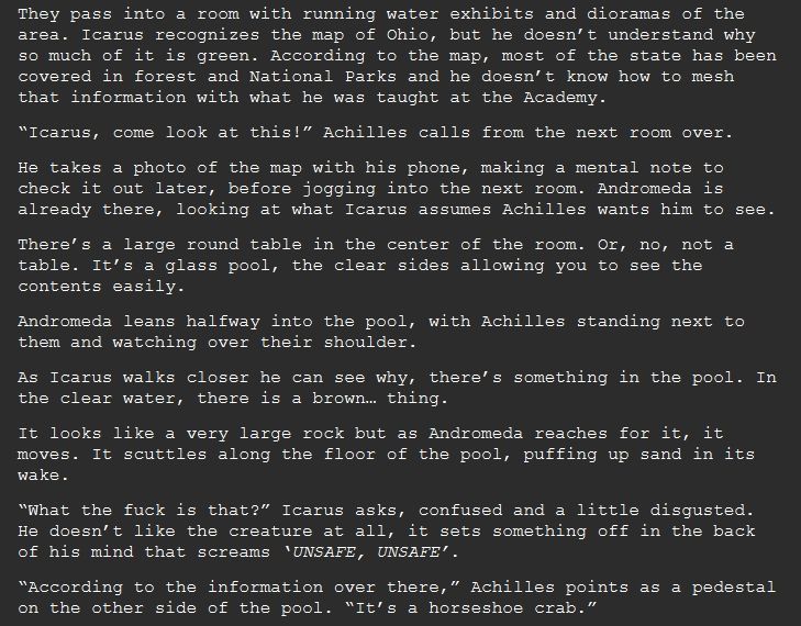 They pass into a room with running water exhibits and dioramas of the area. Icarus recognizes the map of Ohio, but he doesn’t understand why so much of it is green. According to the map, most of the state has been covered in forest and National Parks and he doesn’t know how to mesh that information with what he was taught at the Academy.
“Icarus, come look at this!” Achilles calls from the next room over.
He takes a photo of the map with his phone, making a mental note to check it out later, before jogging into the next room. Andromeda is already there, looking at what Icarus assumes Achilles wants him to see.
There’s a large round table in the center of the room. Or, no, not a table. It’s a glass pool, the clear sides allowing you to see the contents easily.
Andromeda leans halfway into the pool, with Achilles standing next to them and watching over their shoulder.
As Icarus walks closer he can see why, there’s something in the pool. In the clear water, there is a brown… thing.
It looks like a very large rock but as Andromeda reaches for it, it moves. It scuttles along the floor of the pool, puffing up sand in its wake.
“What the fuck is that?” Icarus asks, confused and a little disgusted. He doesn’t like the creature at all, it sets something off in the back of his mind that screams ‘UNSAFE, UNSAFE’.
“According to the information over there,” Achilles points as a pedestal on the other side of the pool. “It’s a horseshoe crab.”
