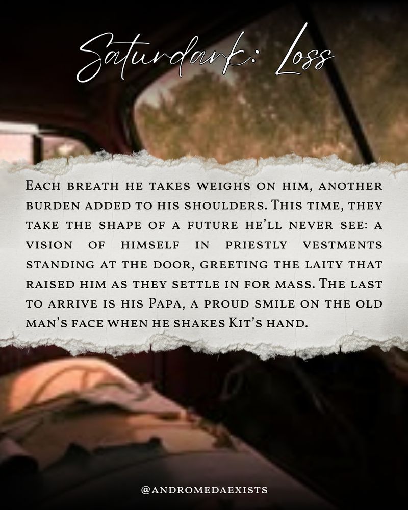 Saturdark: Loss
Each breath he takes weighs on him, another burden added to his shoulders. This time, they take the shape of a future he’ll never see: a vision of himself in priestly vestments standing at the door, greeting the laity that raised him as they settle in for mass. The last to arrive is his Papa, a proud smile on the old man’s face when he shakes Kit’s hand.
@andromedaexists