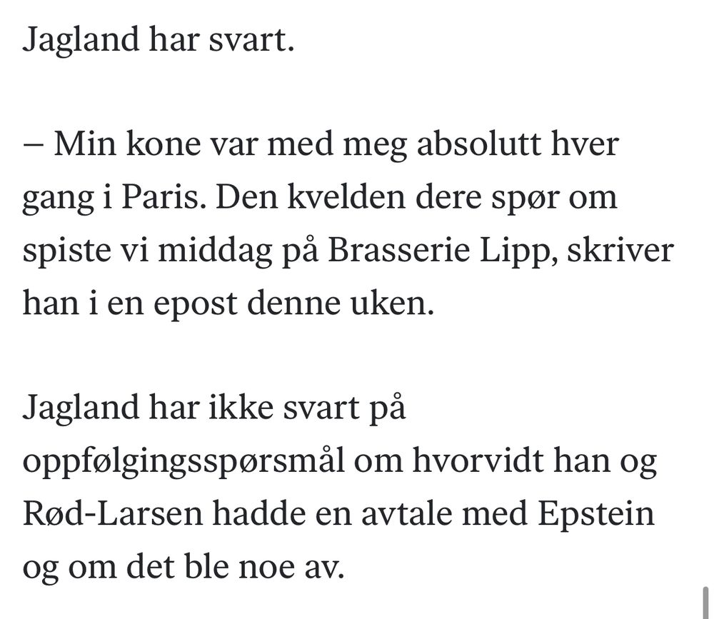 Jagland har svart.

– Min kone var med meg absolutt hver gang i Paris. Den kvelden dere spør om spiste vi middag på Brasserie Lipp, skriver han i en epost denne uken.

Jagland har ikke svart på oppfølgingsspørsmål om hvorvidt han og Rød-Larsen hadde en avtale med Epstein og om det ble noe av.