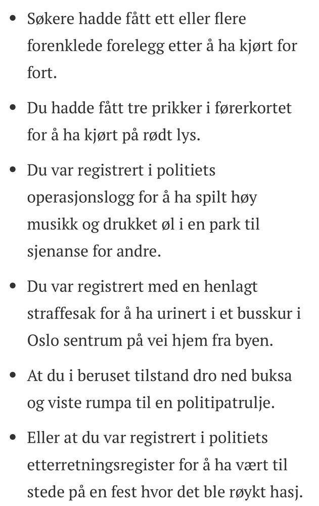 Søkere hadde fått ett eller flere forenklede forelegg etter å ha kjørt for fort.
Du hadde fått tre prikker i førerkortet for å ha kjørt på rødt lys.
Du var registrert i politiets operasjonslogg for å ha spilt høy musikk og drukket øl i en park til sjenanse for andre. 
Du var registrert med en henlagt straffesak for å ha urinert i et busskur i Oslo sentrum på vei hjem fra byen. 
At du i beruset tilstand dro ned buksa og viste rumpa til en politipatrulje. 
Eller at du var registrert i politiets etterretningsregister for å ha vært til stede på en fest hvor det ble røykt hasj.