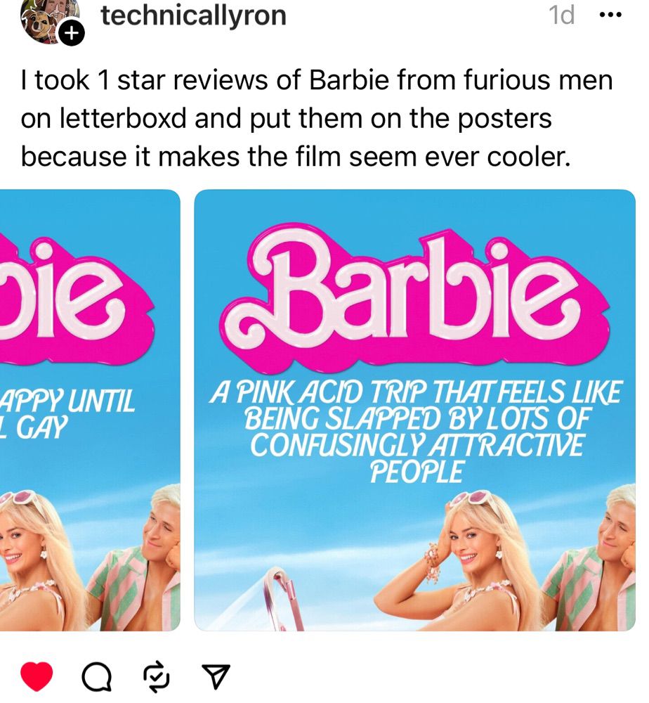It is a screenshot of a Threads post from someone named technicallyron and it reads “I took one star reviews of Barbie from furious men on Letterboxd and put them on the posters because it makes the film seem ever cooler.” 

And then the image is one of the Barbie posters with Barbie and Ken sitting in her car; she’s smiling at the camera, white sunglasses on her head; Ken is gazing at her vacantly yet lovingly; the word Barbie is splashed across the top in pink and white, and underneath in white all caps letters it says “A PINK ACID TRIP THAT FEELS LIKE BEING SLAPPED BY LOTS OF CONFUSINGLY ATTRACTIVE PEOPLE”