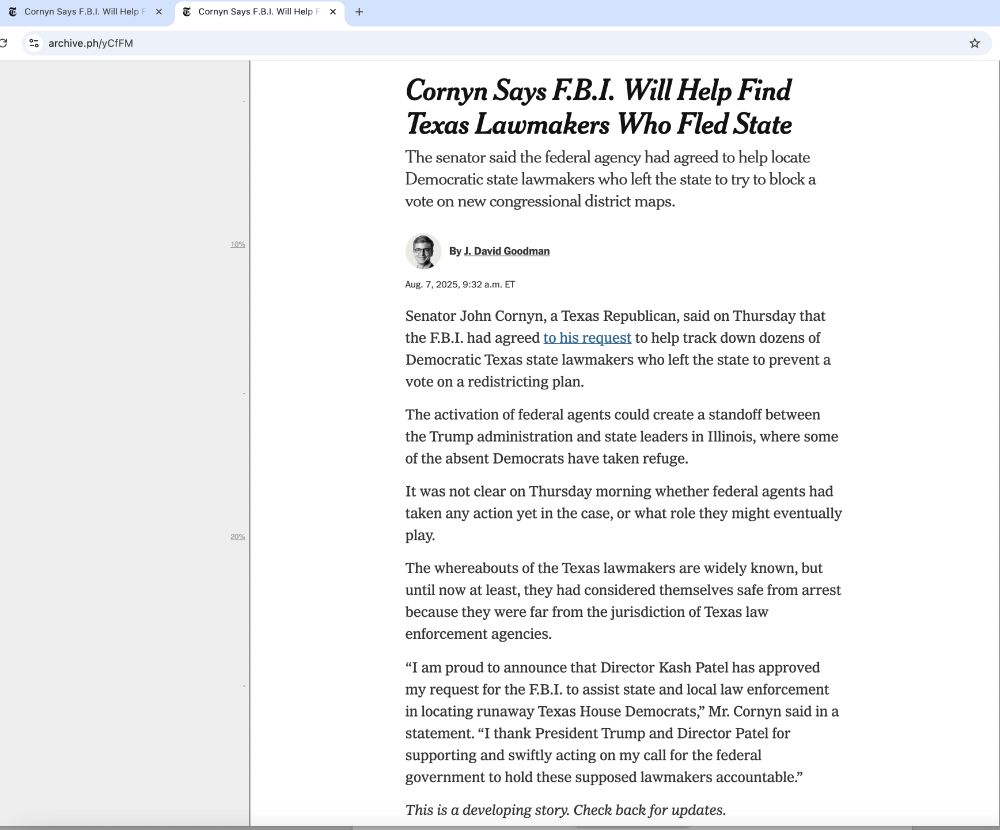 screenshot of article from the new york times *spits* that reads:

Cornyn Says F.B.I. Will Help Find Texas Lawmakers Who Fled State

The senator said the federal agency had agreed to help locate Democratic state lawmakers who left the state to try to block a vote on new congressional district maps.
J. David Goodman
By J. David Goodman
Aug. 7, 2025, 9:32 a.m. ET
Senator John Cornyn, a Texas Republican, said on Thursday that the F.B.I. had agreed to his request to help track down dozens of Democratic Texas state lawmakers who left the state to prevent a vote on a redistricting plan.
The activation of federal agents could create a standoff between the Trump administration and state leaders in Illinois, where some of the absent Democrats have taken refuge.
It was not clear on Thursday morning whether federal agents had taken any action yet in the case, or what role they might eventually play.
The whereabouts of the Texas lawmakers are widely known, but until now at least, they had considered themselves safe from arrest because they were far from the jurisdiction of Texas law enforcement agencies.
“I am proud to announce that Director Kash Patel has approved my request for the F.B.I. to assist state and local law enforcement in locating runaway Texas House Democrats,” Mr. Cornyn said in a statement. “I thank President Trump and Director Patel for supporting and swiftly acting on my call for the federal government to hold these supposed lawmakers accountable.”