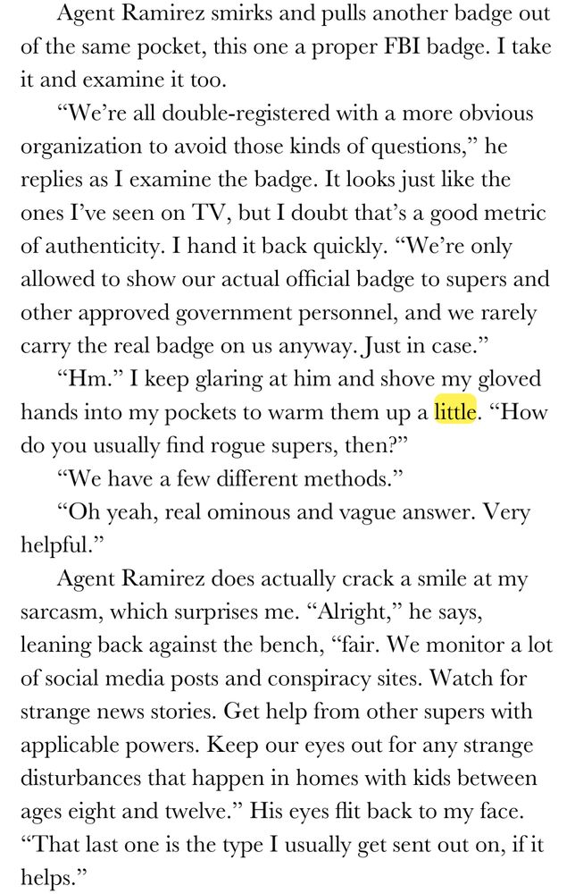 Agent Ramirez smirks and pulls another badge out of the same pocket, this one a proper FBI badge. I take it and examine it too. 
“We’re all double-registered with a more obvious organization to avoid those kinds of questions,” he replies as I examine the badge. It looks just like the ones I’ve seen on TV, but I doubt that’s a good metric of authenticity. I hand it back quickly. “We’re only allowed to show our actual official badge to supers and other approved government personnel, and we rarely carry the real badge on us anyway. Just in case.”
“Hm.” I keep glaring at him and shove my gloved hands into my pockets to warm them up a little. “How do you usually find rogue supers, then?”
“We have a few different methods.”
“Oh yeah, real ominous and vague answer. Very helpful.”
Agent Ramirez does actually crack a smile at my sarcasm, which surprises me. “Alright,” he says, leaning back against the bench, “fair. We monitor a lot of social media posts and conspiracy sites. Watch for strange news stories. Get help from other supers with applicable powers. Keep our eyes out for any strange disturbances that happen in homes with kids between ages eight and twelve.” His eyes flit back to my face. “That last one is the type I usually get sent out on, if it helps.”