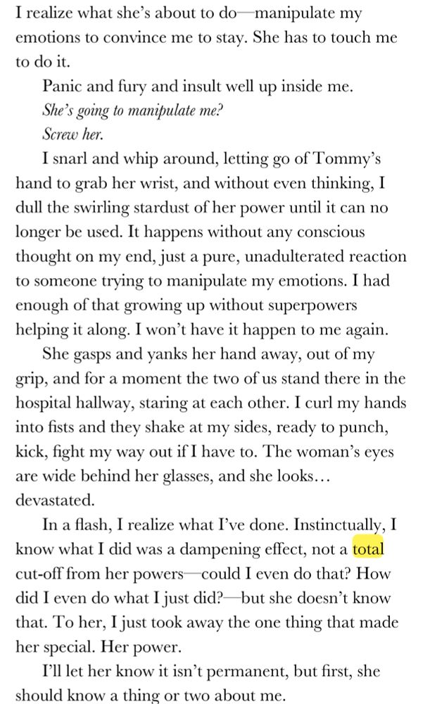 I realize what she’s about to do—manipulate my emotions to convince me to stay. She has to touch me to do it. 
Panic and fury and insult well up inside me. 
She’s going to manipulate me?
Screw her. 
I snarl and whip around, letting go of Tommy’s hand to grab her wrist, and without even thinking, I dull the swirling stardust of her power until it can no longer be used. It happens without any conscious thought on my end, just a pure, unadulterated reaction to someone trying to manipulate my emotions. I had enough of that growing up without superpowers helping it along. I won’t have it happen to me again. 
She gasps and yanks her hand away, out of my grip, and for a moment the two of us stand there in the hospital hallway, staring at each other. I curl my hands into fists and they shake at my sides, ready to punch, kick, fight my way out if I have to. The woman’s eyes are wide behind her glasses, and she looks… devastated. 
In a flash, I realize what I’ve done. Instinctually, I know what I did was a dampening effect, not a total cut-off from her powers—could I even do that? How did I even do what I just did?—but she doesn’t know that. To her, I just took away the one thing that made her special. Her power. 
I’ll let her know it isn’t permanent, but first, she should know a thing or two about me.